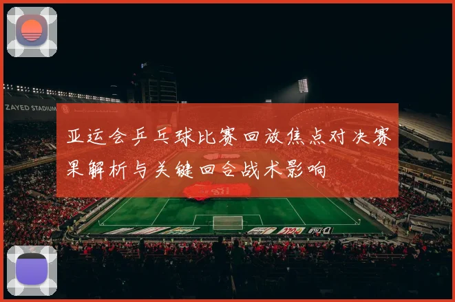 亚运会乒乓球比赛回放焦点对决赛果解析与关键回合战术影响