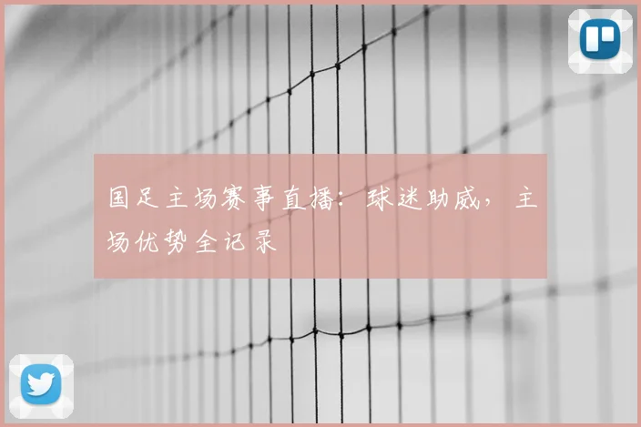 国足主场赛事直播：球迷助威，主场优势全记录