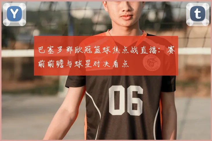 巴塞罗那欧冠篮球焦点战直播：赛前前瞻与球星对决看点