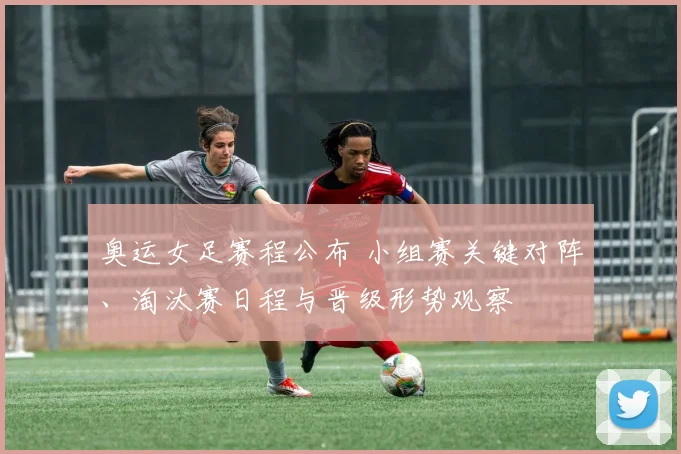 奥运女足赛程公布 小组赛关键对阵、淘汰赛日程与晋级形势观察