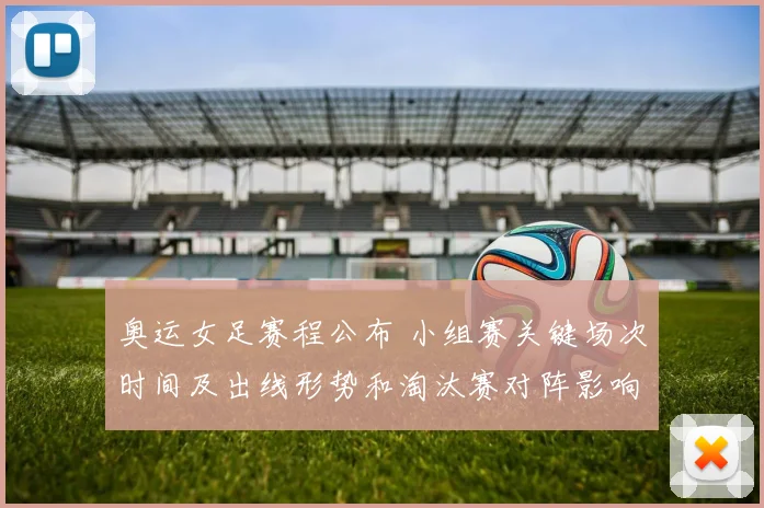 奥运女足赛程公布 小组赛关键场次时间及出线形势和淘汰赛对阵影响