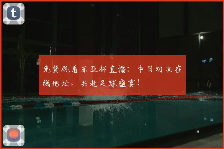 免费观看东亚杯直播：中日对决在线地址，共赴足球盛宴！