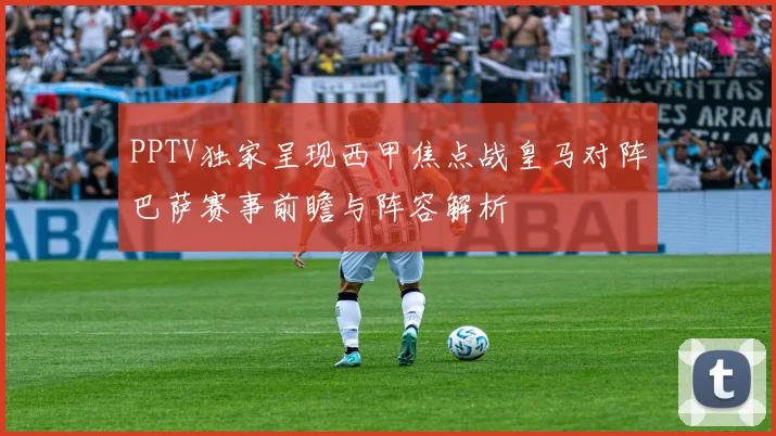 PPTV独家呈现西甲焦点战皇马对阵巴萨赛事前瞻与阵容解析